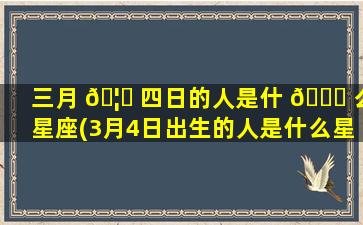 三月 🦟 四日的人是什 🐝 么星座(3月4日出生的人是什么星座)